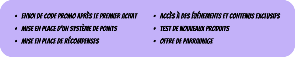 Fidéliser un client par l'intermédiaire de différents leviers :
- envoi de code promo après le 1er achat
- Mise en place d'un système de points
- Mise en place de récompenses
- Accès à des évènements et contenus exclusifs
- Test de nouveaux produits
- offre de parrainage