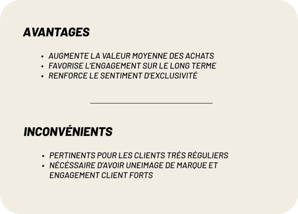 avantages:
-Augmente la valeur moyenne des achats
-Favorise l’engagement sur le long terme
-Renforce le sentiment d’exclusivité
inconvénients:
-pertinents pour les clients trés réguliers
-nécéssaire d’avoir uneimage de marque et engagement client forts