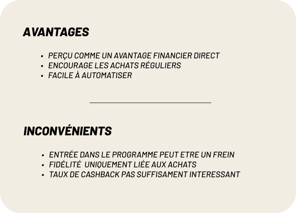 avantages:
-Perçu comme un avantage financier direct
-Encourage les achats réguliers
-Facile à automatiser
inconvénients:
-entrée dans le programme peut etre un frein
-Fidélité  uniquement liée aux achats
-taux de cashback pas suffisament interessant