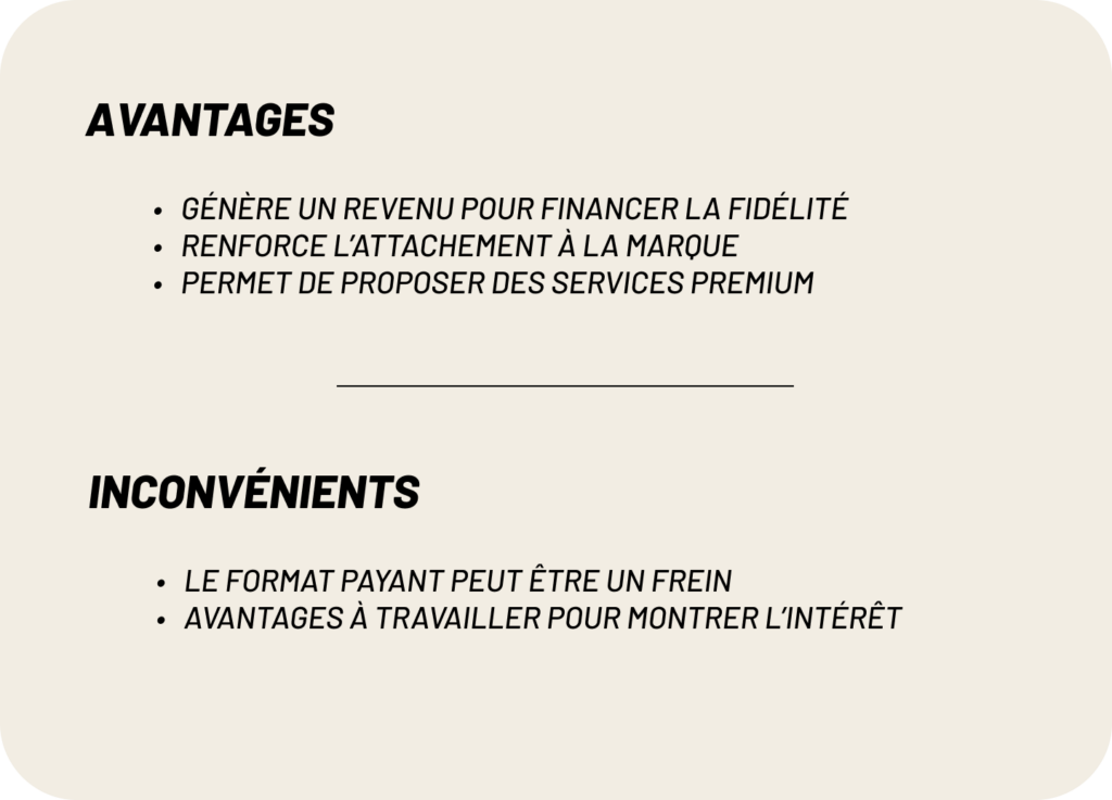 avantages:
-Génère un revenu pour financer la fidélité
-Renforce l’attachement à la marque
-Permet de proposer des services premium
inconvénients:
-le format payant peut être un frein
-avantages à travailler pour montrer l’intérêt