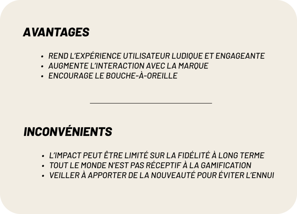 avantages : 
-Rend l’expérience utilisateur ludique et engageante
-Augmente l’interaction avec la marque
-Encourage le bouche-à-oreille
inconvénients:
-l’impact peut être limité sur la fidélité à long terme
-Tout le monde n’est pas réceptif à la gamification
-veiller à apporter de la nouveauté pour éviter l’ennui