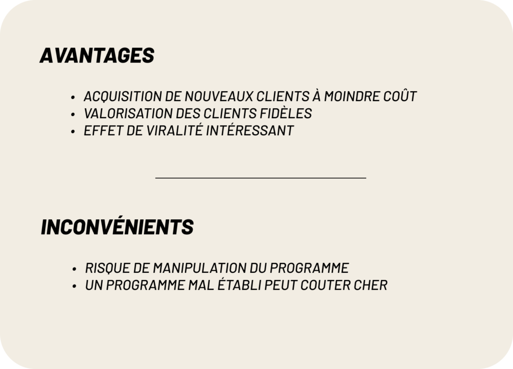 avantages :
- Acquisition de nouveaux clients à moindre coût
- Valorisation des clients fidèles
- Effet de viralité intéressant
inconvénients :
-risque de manipulation du programme 
-un programme mal établi peut couter cher