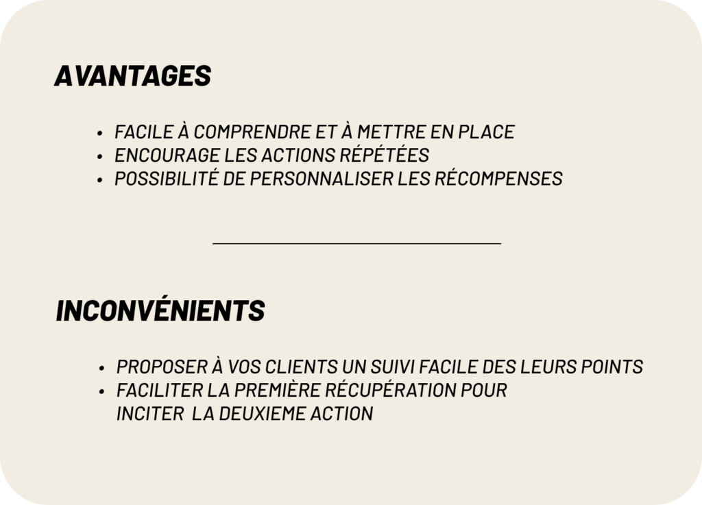 avantages :
-Facile à comprendre et à mettre en place
-Encourage les actions répétées
-Possibilité de personnaliser les récompenses
inconvénients:
-proposer à vos clients un suivi facile des leurs points
-faciliter la première récupération pour  inciter  la deuxieme action
