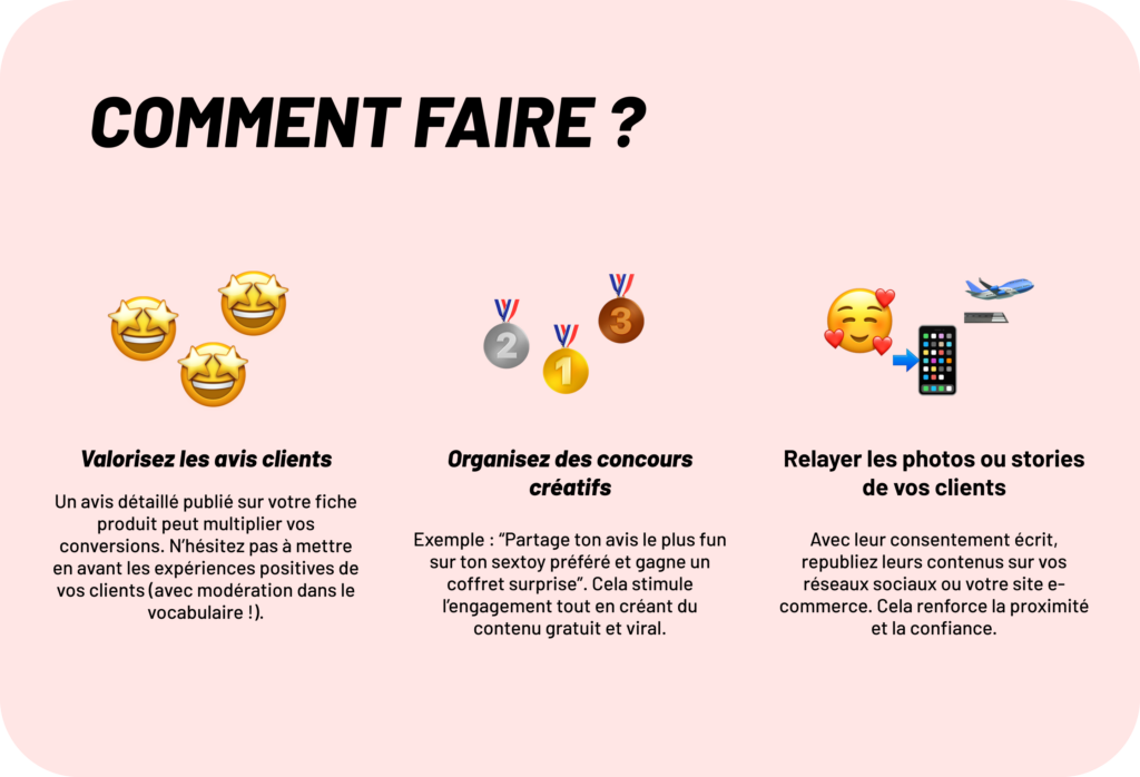 Comment faire ? 

1. Valorisez les avis clients
Un avis détaillé publié sur votre fiche produit peut multiplier vos conversions. N’hésitez pas à mettre en avant les expériences positives de vos clients (avec modération dans le vocabulaire !).
2. Relayer les photos ou stories de vos clients
Avec leur consentement écrit, republiez leurs contenus sur vos réseaux sociaux ou votre site e-commerce. Cela renforce la proximité et la confiance.
3. Organisez des concours créatifs
Exemple : “Partage ton avis le plus fun sur ton sextoy préféré et gagne un coffret surprise”. Cela stimule l’engagement tout en créant du contenu gratuit et viral.

