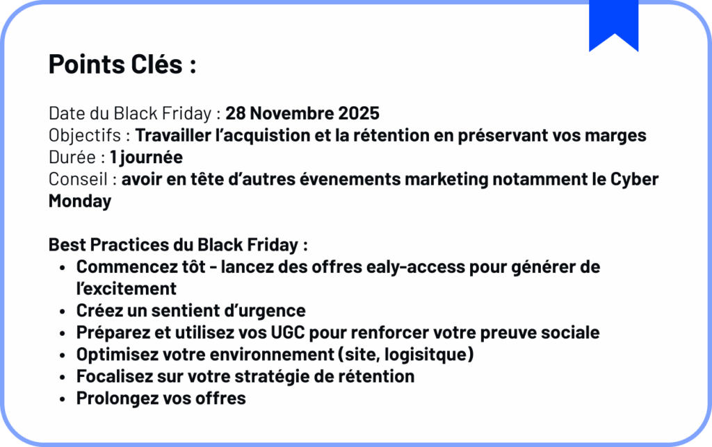 Date du Black Friday : 28 Novembre 2025
Objectifs : Travailler l’acquistion et la rétention en préservant vos marges 
Durée : 1 journée
Conseil : avoir en tête d’autres évenements marketing notamment le Cyber Monday

Best Practices du Black Friday :
Commencez tôt - lancez des offres ealy-access pour générer de l’excitement 
Créez un sentient d’urgence
Préparez et utilisez vos UGC pour renforcer votre preuve sociale
Optimisez votre environnement (site, logisitque)
Focalisez sur votre stratégie de rétention
Prolongez vos offres